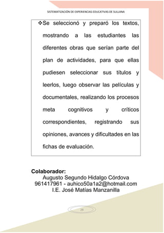 SISTEMATIZACIÓN DE EXPERIENCIAS EDUCATIVAS DE SULLANA
29
Se seleccionó y preparó los textos,
mostrando a las estudiantes las
diferentes obras que serían parte del
plan de actividades, para que ellas
pudiesen seleccionar sus títulos y
leerlos, luego observar las películas y
documentales, realizando los procesos
meta cognitivos y críticos
correspondientes, registrando sus
opiniones, avances y dificultades en las
fichas de evaluación.
Colaborador:
Augusto Segundo Hidalgo Córdova
961417961 - auhico50a1a2@hotmail.com
I.E. José Matías Manzanilla
 