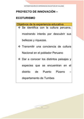 SISTEMATIZACIÓN DE EXPERIENCIAS EDUCATIVAS DE SULLANA
31
PROYECTO DE INNOVACIÓN –
ECOTURISMO
Objetivos de la experiencia educativa
 Se identifica con la cultura peruana,
mostrando interés por descubrir sus
bellezas y riquezas.
 Transmitir una conciencia de cultura
Nacional en el poblador Peruano
 Dar a conocer los distintos paisajes y
especies que se encuentran en el
distrito de Puerto Pizarro –
departamento de Tumbes
 