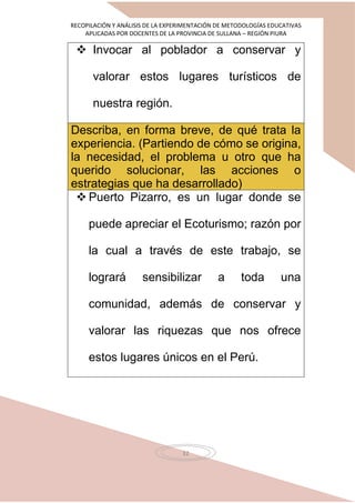 RECOPILACIÓN Y ANÁLISIS DE LA EXPERIMENTACIÓN DE METODOLOGÍAS EDUCATIVAS
APLICADAS POR DOCENTES DE LA PROVINCIA DE SULLANA – REGIÓN PIURA
32
 Invocar al poblador a conservar y
valorar estos lugares turísticos de
nuestra región.
Describa, en forma breve, de qué trata la
experiencia. (Partiendo de cómo se origina,
la necesidad, el problema u otro que ha
querido solucionar, las acciones o
estrategias que ha desarrollado)
 Puerto Pizarro, es un lugar donde se
puede apreciar el Ecoturismo; razón por
la cual a través de este trabajo, se
logrará sensibilizar a toda una
comunidad, además de conservar y
valorar las riquezas que nos ofrece
estos lugares únicos en el Perú.
 