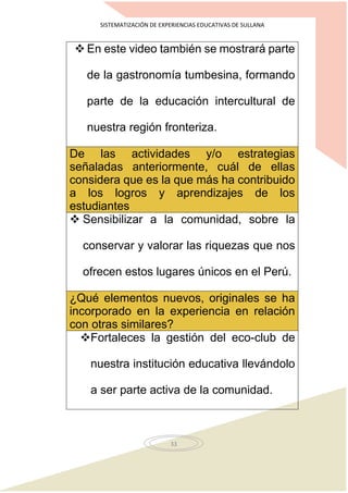 SISTEMATIZACIÓN DE EXPERIENCIAS EDUCATIVAS DE SULLANA
33
 En este video también se mostrará parte
de la gastronomía tumbesina, formando
parte de la educación intercultural de
nuestra región fronteriza.
De las actividades y/o estrategias
señaladas anteriormente, cuál de ellas
considera que es la que más ha contribuido
a los logros y aprendizajes de los
estudiantes
 Sensibilizar a la comunidad, sobre la
conservar y valorar las riquezas que nos
ofrecen estos lugares únicos en el Perú.
¿Qué elementos nuevos, originales se ha
incorporado en la experiencia en relación
con otras similares?
Fortaleces la gestión del eco-club de
nuestra institución educativa llevándolo
a ser parte activa de la comunidad.
 