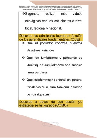 RECOPILACIÓN Y ANÁLISIS DE LA EXPERIMENTACIÓN DE METODOLOGÍAS EDUCATIVAS
APLICADAS POR DOCENTES DE LA PROVINCIA DE SULLANA – REGIÓN PIURA
34
Segundo, realizar más videos
ecológicos con los estudiantes a nivel
local, regional y nacional.
Describa los principales logros en función
de los aprendizajes fundamentales (QUÉ)
 Que el poblador conozca nuestros
atractivos turísticos
 Que los tumbesinos y peruanos se
identifiquen culturalmente con nuestra
tierra peruana
 Que los alumnos y personal en general
fortalezca su cultura Nacional a través
de sus riquezas.
Describa a través de qué acción y/o
estrategia se ha logrado (CÓMO)
 