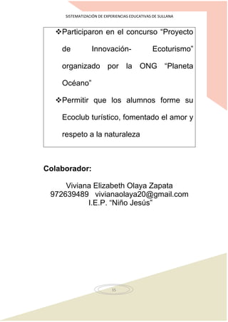 SISTEMATIZACIÓN DE EXPERIENCIAS EDUCATIVAS DE SULLANA
35
Participaron en el concurso “Proyecto
de Innovación- Ecoturismo”
organizado por la ONG “Planeta
Océano”
Permitir que los alumnos forme su
Ecoclub turístico, fomentado el amor y
respeto a la naturaleza
Colaborador:
Viviana Elizabeth Olaya Zapata
972639489 vivianaolaya20@gmail.com
I.E.P. “Niño Jesús”
 