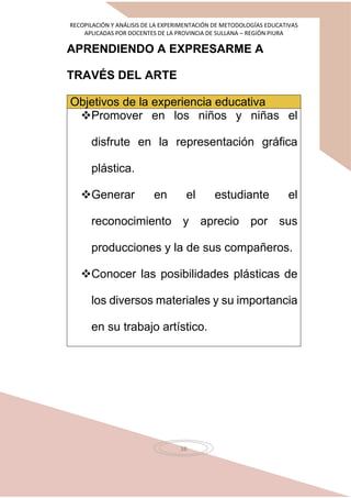RECOPILACIÓN Y ANÁLISIS DE LA EXPERIMENTACIÓN DE METODOLOGÍAS EDUCATIVAS
APLICADAS POR DOCENTES DE LA PROVINCIA DE SULLANA – REGIÓN PIURA
38
APRENDIENDO A EXPRESARME A
TRAVÉS DEL ARTE
Objetivos de la experiencia educativa
Promover en los niños y niñas el
disfrute en la representación gráfica
plástica.
Generar en el estudiante el
reconocimiento y aprecio por sus
producciones y la de sus compañeros.
Conocer las posibilidades plásticas de
los diversos materiales y su importancia
en su trabajo artístico.
 