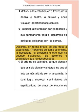SISTEMATIZACIÓN DE EXPERIENCIAS EDUCATIVAS DE SULLANA
39
Motivar a las estudiantes a través de la
danza, el teatro, la música y artes
visuales identificándose con ella.
Propiciar la interacción con el docente y
sus compañeros para el desarrollo de
actitudes solidarias con los demás.
Describa, en forma breve, de qué trata la
experiencia. (Partiendo de cómo se origina,
la necesidad, el problema u otro que ha
querido solucionar, las acciones o
estrategias que ha desarrollado)
El arte no es valorado, porque piensan
que es solo dibujar y pintar; si no que el
arte va más allá de ser un área más; la
cual logra expresar sentimientos de
espiritualidad de amor de emociones
 