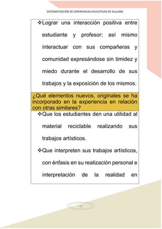 SISTEMATIZACIÓN DE EXPERIENCIAS EDUCATIVAS DE SULLANA
41
Lograr una interacción positiva entre
estudiante y profesor; así mismo
interactuar con sus compañeras y
comunidad expresándose sin timidez y
miedo durante el desarrollo de sus
trabajos y la exposición de los mismos.
¿Qué elementos nuevos, originales se ha
incorporado en la experiencia en relación
con otras similares?
Que los estudiantes den una utilidad al
material reciclable realizando sus
trabajos artísticos.
Que interpreten sus trabajos artísticos,
con énfasis en su realización personal e
interpretación de la realidad en
 