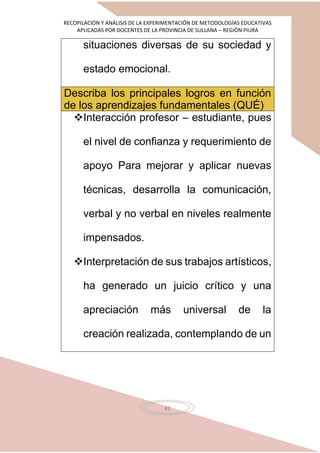 RECOPILACIÓN Y ANÁLISIS DE LA EXPERIMENTACIÓN DE METODOLOGÍAS EDUCATIVAS
APLICADAS POR DOCENTES DE LA PROVINCIA DE SULLANA – REGIÓN PIURA
42
situaciones diversas de su sociedad y
estado emocional.
Describa los principales logros en función
de los aprendizajes fundamentales (QUÉ)
Interacción profesor – estudiante, pues
el nivel de confianza y requerimiento de
apoyo Para mejorar y aplicar nuevas
técnicas, desarrolla la comunicación,
verbal y no verbal en niveles realmente
impensados.
Interpretación de sus trabajos artísticos,
ha generado un juicio crítico y una
apreciación más universal de la
creación realizada, contemplando de un
 