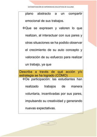SISTEMATIZACIÓN DE EXPERIENCIAS EDUCATIVAS DE SULLANA
43
plano abstracto a un compartir
emocional de sus trabajos.
Que se expresen y valoren lo que
realizan, al interactuar con sus pares y
otras situaciones se ha podido observar
el crecimiento de su auto concepto y
valoración de su esfuerzo para realizar
un trabajo, ya que
Describa a través de qué acción y/o
estrategia se ha logrado (CÓMO)
De participación: las estudiantes han
realizado trabajos de manera
voluntaria, incentivadas por sus pares,
impulsando su creatividad y generando
nuevas expectativas.
 