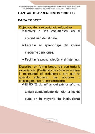 RECOPILACIÓN Y ANÁLISIS DE LA EXPERIMENTACIÓN DE METODOLOGÍAS EDUCATIVAS
APLICADAS POR DOCENTES DE LA PROVINCIA DE SULLANA – REGIÓN PIURA
46
CANTANDO APRENDEMOS “INGLES
PARA TODOS”
Objetivos de la experiencia educativa
 Motivar a las estudiantes en el
aprendizaje del idioma.
 Facilitar el aprendizaje del idioma
mediante canciones.
 Facilitar la pronunciación y el listening.
Describa, en forma breve, de qué trata la
experiencia. (Partiendo de cómo se origina,
la necesidad, el problema u otro que ha
querido solucionar, las acciones o
estrategias que ha desarrollado)
El 90 % de niñas del primer año no
tenían conocimiento del idioma inglés,
pues en la mayoría de instituciones
 