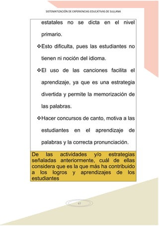 SISTEMATIZACIÓN DE EXPERIENCIAS EDUCATIVAS DE SULLANA
47
estatales no se dicta en el nivel
primario.
Esto dificulta, pues las estudiantes no
tienen ni noción del idioma.
El uso de las canciones facilita el
aprendizaje, ya que es una estrategia
divertida y permite la memorización de
las palabras.
Hacer concursos de canto, motiva a las
estudiantes en el aprendizaje de
palabras y la correcta pronunciación.
De las actividades y/o estrategias
señaladas anteriormente, cuál de ellas
considera que es la que más ha contribuido
a los logros y aprendizajes de los
estudiantes
 