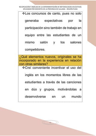 RECOPILACIÓN Y ANÁLISIS DE LA EXPERIMENTACIÓN DE METODOLOGÍAS EDUCATIVAS
APLICADAS POR DOCENTES DE LA PROVINCIA DE SULLANA – REGIÓN PIURA
48
Los concursos de canto, pues no solo
generaba expectativas por la
participación sino también de trabajo en
equipo entre las estudiantes de un
mismo salón y los salones
competidores.
¿Qué elementos nuevos, originales se ha
incorporado en la experiencia en relación
con otras similares?
Creí conveniente incentivar el uso del
inglés en los momentos libres de las
estudiantes a través de las canciones
en dúo y grupos, motivándolas a
desenvolverse en un mundo
 
