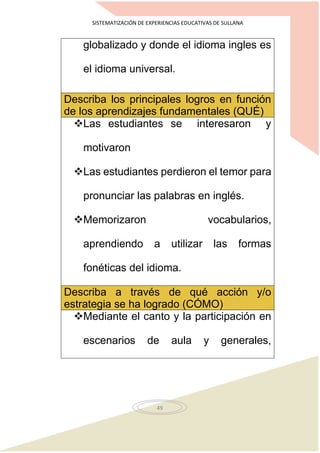 SISTEMATIZACIÓN DE EXPERIENCIAS EDUCATIVAS DE SULLANA
49
globalizado y donde el idioma ingles es
el idioma universal.
Describa los principales logros en función
de los aprendizajes fundamentales (QUÉ)
Las estudiantes se interesaron y
motivaron
Las estudiantes perdieron el temor para
pronunciar las palabras en inglés.
Memorizaron vocabularios,
aprendiendo a utilizar las formas
fonéticas del idioma.
Describa a través de qué acción y/o
estrategia se ha logrado (CÓMO)
Mediante el canto y la participación en
escenarios de aula y generales,
 