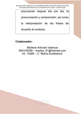 RECOPILACIÓN Y ANÁLISIS DE LA EXPERIMENTACIÓN DE METODOLOGÍAS EDUCATIVAS
APLICADAS POR DOCENTES DE LA PROVINCIA DE SULLANA – REGIÓN PIURA
50
procurando mejorar día con día, la
pronunciación y comprensión, así como
la interpretación de las frases de
acuerdo al contexto.
Colaborador:
Marlene Arévalo Valencia
954140308 – marlea_01@hotmail.com
I.E. 15285 – C “María Auxiliadora”
 