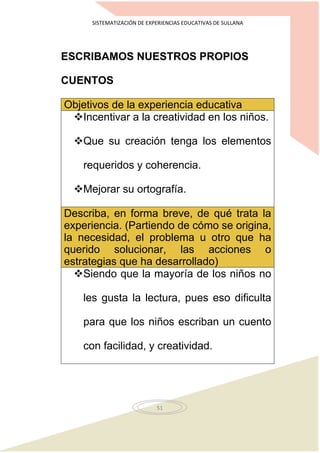 SISTEMATIZACIÓN DE EXPERIENCIAS EDUCATIVAS DE SULLANA
51
ESCRIBAMOS NUESTROS PROPIOS
CUENTOS
Objetivos de la experiencia educativa
Incentivar a la creatividad en los niños.
Que su creación tenga los elementos
requeridos y coherencia.
Mejorar su ortografía.
Describa, en forma breve, de qué trata la
experiencia. (Partiendo de cómo se origina,
la necesidad, el problema u otro que ha
querido solucionar, las acciones o
estrategias que ha desarrollado)
Siendo que la mayoría de los niños no
les gusta la lectura, pues eso dificulta
para que los niños escriban un cuento
con facilidad, y creatividad.
 