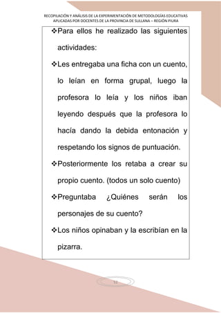 RECOPILACIÓN Y ANÁLISIS DE LA EXPERIMENTACIÓN DE METODOLOGÍAS EDUCATIVAS
APLICADAS POR DOCENTES DE LA PROVINCIA DE SULLANA – REGIÓN PIURA
52
Para ellos he realizado las siguientes
actividades:
Les entregaba una ficha con un cuento,
lo leían en forma grupal, luego la
profesora lo leía y los niños iban
leyendo después que la profesora lo
hacía dando la debida entonación y
respetando los signos de puntuación.
Posteriormente los retaba a crear su
propio cuento. (todos un solo cuento)
Preguntaba ¿Quiénes serán los
personajes de su cuento?
Los niños opinaban y la escribían en la
pizarra.
 