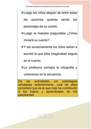 SISTEMATIZACIÓN DE EXPERIENCIAS EDUCATIVAS DE SULLANA
53
Luego los niños elegían de entre todas
las opciones quienes serían los
personajes de su cuento.
Luego la maestra preguntaba ¿Cómo
iniciará su cuento?
Y así sucesivamente los niños salían a
escribir lo que ellos imaginaban seguía
en el cuento.
La profesora corregía la ortografía y
coherencia en la secuencia.
De las actividades y/o estrategias
señaladas anteriormente, cuál de ellas
considera que es la que más ha contribuido
a los logros y aprendizajes de los
estudiantes
 