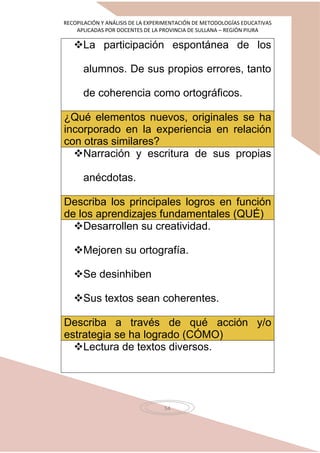 RECOPILACIÓN Y ANÁLISIS DE LA EXPERIMENTACIÓN DE METODOLOGÍAS EDUCATIVAS
APLICADAS POR DOCENTES DE LA PROVINCIA DE SULLANA – REGIÓN PIURA
54
La participación espontánea de los
alumnos. De sus propios errores, tanto
de coherencia como ortográficos.
¿Qué elementos nuevos, originales se ha
incorporado en la experiencia en relación
con otras similares?
Narración y escritura de sus propias
anécdotas.
Describa los principales logros en función
de los aprendizajes fundamentales (QUÉ)
Desarrollen su creatividad.
Mejoren su ortografía.
Se desinhiben
Sus textos sean coherentes.
Describa a través de qué acción y/o
estrategia se ha logrado (CÓMO)
Lectura de textos diversos.
 