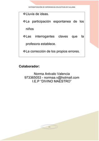 SISTEMATIZACIÓN DE EXPERIENCIAS EDUCATIVAS DE SULLANA
55
Lluvia de ideas.
La participación espontanea de los
niños
Las interrogantes claves que la
profesora establece.
La corrección de los propios errores.
Colaborador:
Norma Arévalo Valencia
973365053 - normaa.v@hotmail.com
I.E.P “DIVINO MAESTRO”
 