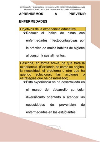 RECOPILACIÓN Y ANÁLISIS DE LA EXPERIMENTACIÓN DE METODOLOGÍAS EDUCATIVAS
APLICADAS POR DOCENTES DE LA PROVINCIA DE SULLANA – REGIÓN PIURA
56
APRENDEMOS A PREVENIR
ENFERMEDADES
Objetivos de la experiencia educativa
Reducir el índice de niñas con
enfermedades infectocontagiosas por
la práctica de malos hábitos de higiene
al consumir sus alimentos.
Describa, en forma breve, de qué trata la
experiencia. (Partiendo de cómo se origina,
la necesidad, el problema u otro que ha
querido solucionar, las acciones o
estrategias que ha desarrollado)
Esta experiencia se ha desarrollado en
el marco del desarrollo curricular
diversificado orientado a atender las
necesidades de prevención de
enfermedades en las estudiantes.
 