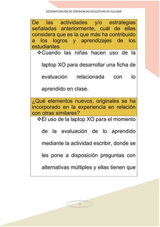 SISTEMATIZACIÓN DE EXPERIENCIAS EDUCATIVAS DE SULLANA
57
De las actividades y/o estrategias
señaladas anteriormente, cuál de ellas
considera que es la que más ha contribuido
a los logros y aprendizajes de los
estudiantes
Cuando las niñas hacen uso de la
laptop XO para desarrollar una ficha de
evaluación relacionada con lo
aprendido en clase.
¿Qué elementos nuevos, originales se ha
incorporado en la experiencia en relación
con otras similares?
El uso de la laptop XO para el momento
de la evaluación de lo aprendido
mediante la actividad escribir, donde se
les pone a disposición preguntas con
alternativas múltiples y ellas tienen que
 