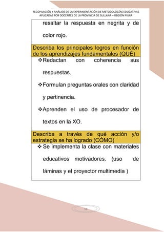 RECOPILACIÓN Y ANÁLISIS DE LA EXPERIMENTACIÓN DE METODOLOGÍAS EDUCATIVAS
APLICADAS POR DOCENTES DE LA PROVINCIA DE SULLANA – REGIÓN PIURA
58
resaltar la respuesta en negrita y de
color rojo.
Describa los principales logros en función
de los aprendizajes fundamentales (QUÉ)
Redactan con coherencia sus
respuestas.
Formulan preguntas orales con claridad
y pertinencia.
Aprenden el uso de procesador de
textos en la XO.
Describa a través de qué acción y/o
estrategia se ha logrado (CÓMO)
 Se implementa la clase con materiales
educativos motivadores. (uso de
láminas y el proyector multimedia )
 