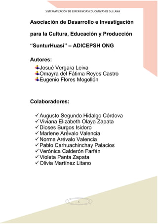 SISTEMATIZACIÓN DE EXPERIENCIAS EDUCATIVAS DE SULLANA
5
Asociación de Desarrollo e Investigación
para la Cultura, Educación y Producción
“SunturHuasi” – ADICEPSH ONG
Autores:
Josué Vergara Leiva
Omayra del Fátima Reyes Castro
Eugenio Flores Mogollón
Colaboradores:
Augusto Segundo Hidalgo Córdova
Viviana Elizabeth Olaya Zapata
Dioses Burgos Isidoro
Marlene Arévalo Valencia
Norma Arévalo Valencia
Pablo Carhuachinchay Palacios
Verónica Calderón Farfán
Violeta Panta Zapata
Olivia Martínez Litano
 