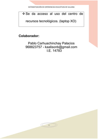 SISTEMATIZACIÓN DE EXPERIENCIAS EDUCATIVAS DE SULLANA
59
 Se da acceso al uso del centro de
recursos tecnológicos. (laptop XO)
Colaborador:
Pablo Carhuachinchay Palacios
968823757 - kaalisonb@gmail.com
I.E. 14783
 