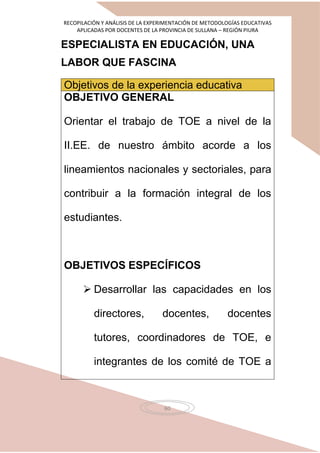 RECOPILACIÓN Y ANÁLISIS DE LA EXPERIMENTACIÓN DE METODOLOGÍAS EDUCATIVAS
APLICADAS POR DOCENTES DE LA PROVINCIA DE SULLANA – REGIÓN PIURA
60
ESPECIALISTA EN EDUCACIÓN, UNA
LABOR QUE FASCINA
Objetivos de la experiencia educativa
OBJETIVO GENERAL
Orientar el trabajo de TOE a nivel de la
II.EE. de nuestro ámbito acorde a los
lineamientos nacionales y sectoriales, para
contribuir a la formación integral de los
estudiantes.
OBJETIVOS ESPECÍFICOS
 Desarrollar las capacidades en los
directores, docentes, docentes
tutores, coordinadores de TOE, e
integrantes de los comité de TOE a
 
