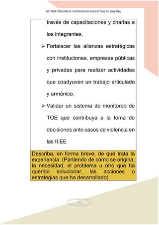 SISTEMATIZACIÓN DE EXPERIENCIAS EDUCATIVAS DE SULLANA
61
través de capacitaciones y charlas a
los integrantes.
 Fortalecer las alianzas estratégicas
con instituciones, empresas públicas
y privadas para realizar actividades
que coadyuven un trabajo articulado
y armónico.
 Validar un sistema de monitoreo de
TOE que contribuya a la toma de
decisiones ante casos de violencia en
las II.EE
Describa, en forma breve, de qué trata la
experiencia. (Partiendo de cómo se origina,
la necesidad, el problema u otro que ha
querido solucionar, las acciones o
estrategias que ha desarrollado)
 