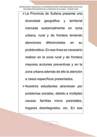 RECOPILACIÓN Y ANÁLISIS DE LA EXPERIMENTACIÓN DE METODOLOGÍAS EDUCATIVAS
APLICADAS POR DOCENTES DE LA PROVINCIA DE SULLANA – REGIÓN PIURA
62
La Provincia de Sullana presenta una
diversidad geográfica y territorial
marcada sustancialmente en zona
urbana, rural y de frontera teniendo
atenciones diferenciadas en su
problemática. En esa línea es necesario
realizar en la zona rural y de frontera
mayores acciones preventivas y en la
zona urbana además de ello la atención
a casos específicos presentados.
Nuestros estudiantes atraviesan por
problemas sociales, debido a múltiples
causas: familias mono parentales,
hogares desintegrados, etc. En ese
 