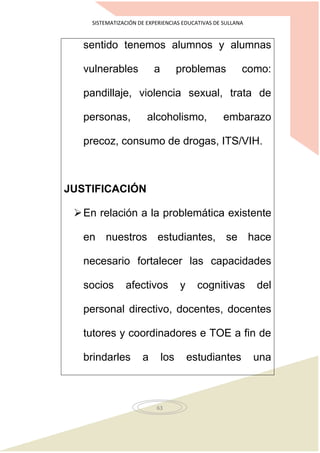 SISTEMATIZACIÓN DE EXPERIENCIAS EDUCATIVAS DE SULLANA
63
sentido tenemos alumnos y alumnas
vulnerables a problemas como:
pandillaje, violencia sexual, trata de
personas, alcoholismo, embarazo
precoz, consumo de drogas, ITS/VIH.
JUSTIFICACIÓN
En relación a la problemática existente
en nuestros estudiantes, se hace
necesario fortalecer las capacidades
socios afectivos y cognitivas del
personal directivo, docentes, docentes
tutores y coordinadores e TOE a fin de
brindarles a los estudiantes una
 