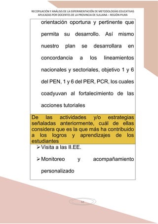 RECOPILACIÓN Y ANÁLISIS DE LA EXPERIMENTACIÓN DE METODOLOGÍAS EDUCATIVAS
APLICADAS POR DOCENTES DE LA PROVINCIA DE SULLANA – REGIÓN PIURA
64
orientación oportuna y pertinente que
permita su desarrollo. Así mismo
nuestro plan se desarrollara en
concordancia a los lineamientos
nacionales y sectoriales, objetivo 1 y 6
del PEN, 1 y 6 del PER, PCR, los cuales
coadyuvan al fortalecimiento de las
acciones tutoriales
De las actividades y/o estrategias
señaladas anteriormente, cuál de ellas
considera que es la que más ha contribuido
a los logros y aprendizajes de los
estudiantes
Visita a las II.EE.
Monitoreo y acompañamiento
personalizado
 