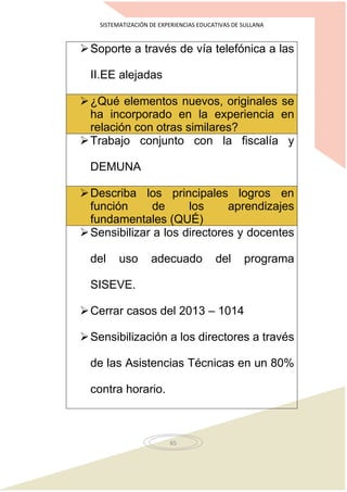 SISTEMATIZACIÓN DE EXPERIENCIAS EDUCATIVAS DE SULLANA
65
Soporte a través de vía telefónica a las
II.EE alejadas
¿Qué elementos nuevos, originales se
ha incorporado en la experiencia en
relación con otras similares?
Trabajo conjunto con la fiscalía y
DEMUNA
Describa los principales logros en
función de los aprendizajes
fundamentales (QUÉ)
Sensibilizar a los directores y docentes
del uso adecuado del programa
SISEVE.
Cerrar casos del 2013 – 1014
Sensibilización a los directores a través
de las Asistencias Técnicas en un 80%
contra horario.
 