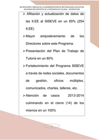 RECOPILACIÓN Y ANÁLISIS DE LA EXPERIMENTACIÓN DE METODOLOGÍAS EDUCATIVAS
APLICADAS POR DOCENTES DE LA PROVINCIA DE SULLANA – REGIÓN PIURA
66
 Afiliación y actualización de datos de
las II.EE al SISEVE en un 85% (254
II.EE)
Mayor empoderamiento de los
Directores sobre este Programa.
Presentación del Plan de Trabajo de
Tutoría en un 80%
Fortalecimiento del Programa SISEVE
a través de redes sociales, documentos
de gestión, oficios múltiples,
comunicados, charlas, talleres, etc.
Atención de casos 2013-2014
culminando en el cierre (14) de los
mismos en un 100%
 