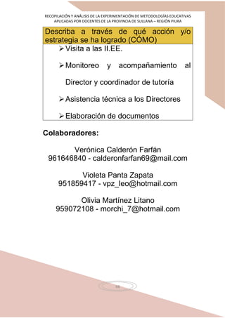 RECOPILACIÓN Y ANÁLISIS DE LA EXPERIMENTACIÓN DE METODOLOGÍAS EDUCATIVAS
APLICADAS POR DOCENTES DE LA PROVINCIA DE SULLANA – REGIÓN PIURA
68
Describa a través de qué acción y/o
estrategia se ha logrado (CÓMO)
Visita a las II.EE.
Monitoreo y acompañamiento al
Director y coordinador de tutoría
Asistencia técnica a los Directores
Elaboración de documentos
Colaboradores:
Verónica Calderón Farfán
961646840 - calderonfarfan69@mail.com
Violeta Panta Zapata
951859417 - vpz_leo@hotmail.com
Olivia Martínez Litano
959072108 - morchi_7@hotmail.com
 