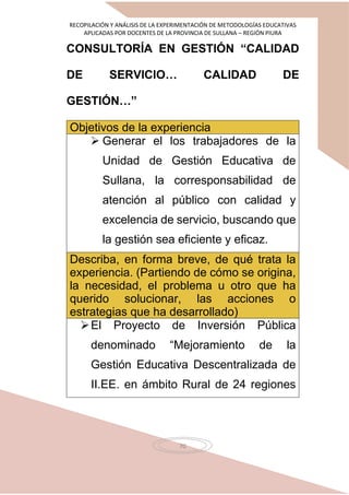 RECOPILACIÓN Y ANÁLISIS DE LA EXPERIMENTACIÓN DE METODOLOGÍAS EDUCATIVAS
APLICADAS POR DOCENTES DE LA PROVINCIA DE SULLANA – REGIÓN PIURA
70
CONSULTORÍA EN GESTIÓN “CALIDAD
DE SERVICIO… CALIDAD DE
GESTIÓN…”
Objetivos de la experiencia
 Generar el los trabajadores de la
Unidad de Gestión Educativa de
Sullana, la corresponsabilidad de
atención al público con calidad y
excelencia de servicio, buscando que
la gestión sea eficiente y eficaz.
Describa, en forma breve, de qué trata la
experiencia. (Partiendo de cómo se origina,
la necesidad, el problema u otro que ha
querido solucionar, las acciones o
estrategias que ha desarrollado)
El Proyecto de Inversión Pública
denominado “Mejoramiento de la
Gestión Educativa Descentralizada de
II.EE. en ámbito Rural de 24 regiones
 
