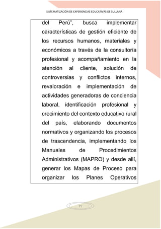 SISTEMATIZACIÓN DE EXPERIENCIAS EDUCATIVAS DE SULLANA
71
del Perú”, busca implementar
características de gestión eficiente de
los recursos humanos, materiales y
económicos a través de la consultoría
profesional y acompañamiento en la
atención al cliente, solución de
controversias y conflictos internos,
revaloración e implementación de
actividades generadoras de conciencia
laboral, identificación profesional y
crecimiento del contexto educativo rural
del país, elaborando documentos
normativos y organizando los procesos
de trascendencia, implementando los
Manuales de Procedimientos
Administrativos (MAPRO) y desde allí,
generar los Mapas de Proceso para
organizar los Planes Operativos
 