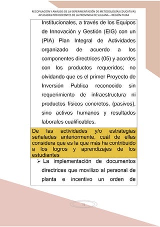 RECOPILACIÓN Y ANÁLISIS DE LA EXPERIMENTACIÓN DE METODOLOGÍAS EDUCATIVAS
APLICADAS POR DOCENTES DE LA PROVINCIA DE SULLANA – REGIÓN PIURA
72
Institucionales, a través de los Equipos
de Innovación y Gestión (EIG) con un
(PIA) Plan Integral de Actividades
organizado de acuerdo a los
componentes directrices (05) y acordes
con los productos requeridos; no
olvidando que es el primer Proyecto de
Inversión Publica reconocido sin
requerimiento de infraestructura ni
productos físicos concretos, (pasivos),
sino activos humanos y resultados
laborales cualificables.
De las actividades y/o estrategias
señaladas anteriormente, cuál de ellas
considera que es la que más ha contribuido
a los logros y aprendizajes de los
estudiantes
 La implementación de documentos
directrices que movilizo al personal de
planta e incentivo un orden de
 