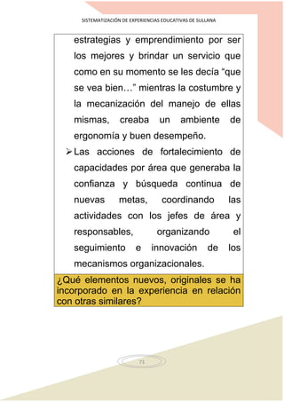 SISTEMATIZACIÓN DE EXPERIENCIAS EDUCATIVAS DE SULLANA
73
estrategias y emprendimiento por ser
los mejores y brindar un servicio que
como en su momento se les decía “que
se vea bien…” mientras la costumbre y
la mecanización del manejo de ellas
mismas, creaba un ambiente de
ergonomía y buen desempeño.
Las acciones de fortalecimiento de
capacidades por área que generaba la
confianza y búsqueda continua de
nuevas metas, coordinando las
actividades con los jefes de área y
responsables, organizando el
seguimiento e innovación de los
mecanismos organizacionales.
¿Qué elementos nuevos, originales se ha
incorporado en la experiencia en relación
con otras similares?
 