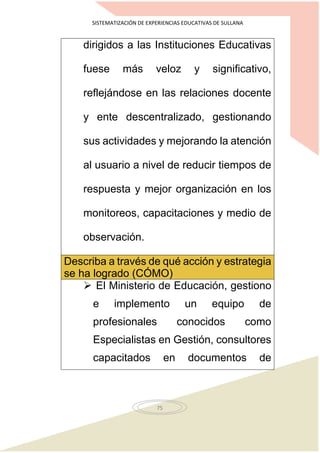 SISTEMATIZACIÓN DE EXPERIENCIAS EDUCATIVAS DE SULLANA
75
dirigidos a las Instituciones Educativas
fuese más veloz y significativo,
reflejándose en las relaciones docente
y ente descentralizado, gestionando
sus actividades y mejorando la atención
al usuario a nivel de reducir tiempos de
respuesta y mejor organización en los
monitoreos, capacitaciones y medio de
observación.
Describa a través de qué acción y estrategia
se ha logrado (CÓMO)
 El Ministerio de Educación, gestiono
e implemento un equipo de
profesionales conocidos como
Especialistas en Gestión, consultores
capacitados en documentos de
 