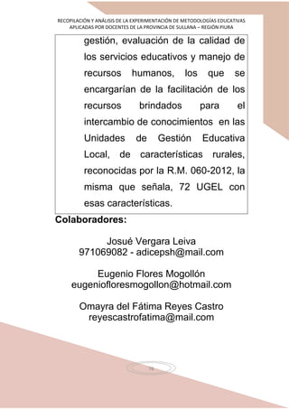 RECOPILACIÓN Y ANÁLISIS DE LA EXPERIMENTACIÓN DE METODOLOGÍAS EDUCATIVAS
APLICADAS POR DOCENTES DE LA PROVINCIA DE SULLANA – REGIÓN PIURA
76
gestión, evaluación de la calidad de
los servicios educativos y manejo de
recursos humanos, los que se
encargarían de la facilitación de los
recursos brindados para el
intercambio de conocimientos en las
Unidades de Gestión Educativa
Local, de características rurales,
reconocidas por la R.M. 060-2012, la
misma que señala, 72 UGEL con
esas características.
Colaboradores:
Josué Vergara Leiva
971069082 - adicepsh@mail.com
Eugenio Flores Mogollón
eugeniofloresmogollon@hotmail.com
Omayra del Fátima Reyes Castro
reyescastrofatima@mail.com
 