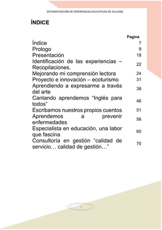 SISTEMATIZACIÓN DE EXPERIENCIAS EDUCATIVAS DE SULLANA
7
ÍNDICE
Pagina
Índice 7
Prologo 9
Presentación 18
Identificación de las experiencias –
Recopilaciones.
22
Mejorando mi comprensión lectora 24
Proyecto e innovación – ecoturismo 31
Aprendiendo a expresarme a través
del arte
38
Cantando aprendemos “Inglés para
todos”
46
Escribamos nuestros propios cuentos 51
Aprendemos a prevenir
enfermedades
56
Especialista en educación, una labor
que fascina
60
Consultoría en gestión “calidad de
servicio… calidad de gestión…”
70
 