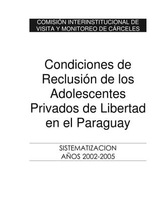 COMISIÓN INTERINSTITUCIONAL DE
 VISITA Y MONITOREO DE CÁRCELES




   Condiciones de
  Reclusión de los
    Adolescentes
Privados de Libertad
   en el Paraguay
       SISTEMATIZACION
       AÑOS 2002-2005