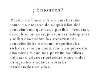 ¿Entonces? Puede  definirse a la sistematización como  un proceso de adquisición del conocimiento que hace posible  rescatar, descubrir, ordenar, jerarquizar, interpretar y reflexionar sobre las experiencias, conociéndolas no como experiencias aisladas sino en contextos y en procesos dinámicos y que nos permite modificar, mejorar o adecuar prácticas entre todos los agentes y actores sociales involucrados en ellas. 