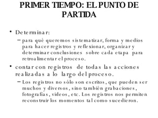 PRIMER TIEMPO: EL PUNTO DE PARTIDA Determinar:  para qué queremos sistematizar, forma y medios para hacer registros y reflexionar, organizar y determinar conclusiones  sobre cada etapa  para retroalimentar el proceso. contar con registros  de todas las acciones realizadas a lo  largo del proceso. Los registros no sólo son escritos, que pueden ser muchos y diversos, sino también grabaciones, fotografías, videos, etc. Los registros nos permiten reconstruir los momentos tal como sucedieron. 