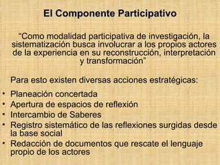 <ul><li>El Componente Participativo </li></ul><ul><li>“ Como modalidad participativa de investigación, la sistematización ...