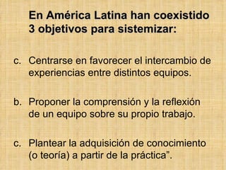 <ul><li>En América Latina han coexistido 3 objetivos para sistemizar: </li></ul><ul><li>Centrarse en favorecer el intercam...