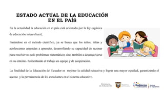 ESTADO ACTUAL DE LA EDUCACIÓN
EN EL PAÍS
En la actualidad la educación en el país está orientado por la ley orgánica
de educación intercultural,
Basándose en el método científico, ya se busca que los niños, niñas y
adolescentes aprendan a aprender, desarrollando su capacidad de razonar
para resolver no solo problemas matemáticos sino también a desenvolverse
en su entorno. Fomentando el trabajo en equipo y de cooperación.
La finalidad de la Educación del Ecuador es mejorar la calidad educativa y lograr una mayor equidad, garantizando el
acceso y la permanencia de los estudiantes en el sistema educativo.
 