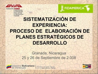SISTEMATIZACIÓN DE
       EXPERIENCIA:
PROCESO DE ELABORACIÓN DE
  PLANES ESTRATÉGICOS DE
       DESARROLLO
         Granada, Nicaragua
   25 y 26 de Septiembre de 2.008
 