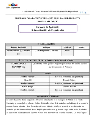 Consolidación CDA – Sistematización de Experiencias Inspiradoras
2014
PROGRAMA PARA LA TRANSFORMACIÓN DE LA CALIDAD EDUCATIVA
“TODOS A APRENDER”
1. LOCALIZACION
Entidad Territorial Antioquia Municipio Mutatá
Establecimiento (s) Educativo
(S):
C.E.R Indigenista El Silencio Sede:
2. DATOS GENERALES DE LA EXPERIENCIA INSPIRADORA
NOMBRE DE LA
EXPERIENCIA
¿Realmente somos iguales? Propuesta para acercar dos culturas de niños
del departamento de Antioquia
Autores
Nombre completo Rol en la comunidad de aprendizaje
Diana Gil Docente Tutora
Nombre completo Rol en la comunidad de aprendizaje
Wilson Sinigui Docente de Aula
Nombre completo Rol en la comunidad de aprendizaje
Descripción de la población:
El Centro Educativo Rural Indigenista el Silencio está ubicado en el municipio de Mutatá en la vereda
Mungudó, su comunidad es indígena Emberá Katío, ellos viven de la agricultura del plátano, de la pesca o la
caza de algunos animales, tiene dos sedes multigrado distantes dos horas la una de la otra las cuales son
atendidas por los etnoeducadores: Paula Sinigui quien es bachiller y Wilson Sinigui quien acaba de terminar
su licenciatura en etnoeducación después de ocho años de servicio en el centro educativo. Los niños llegan a
Formato de Aplicación
Sistematización de Experiencias
 