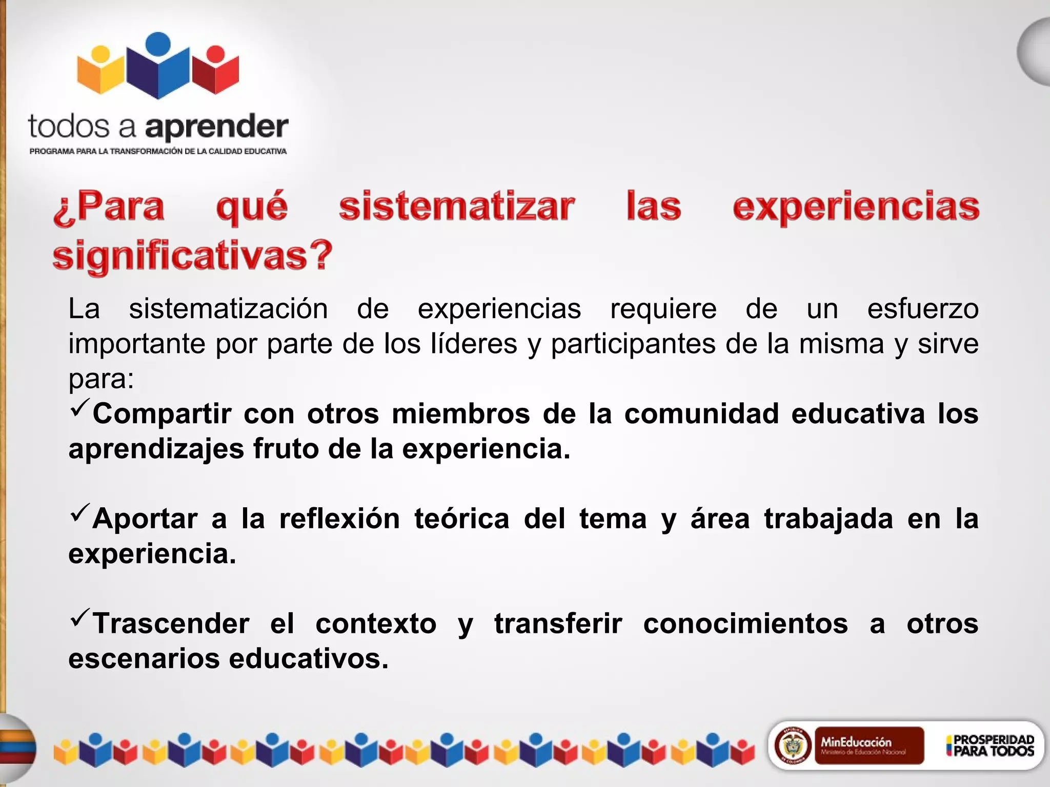 La sistematización de experiencias requiere de un esfuerzo
importante por parte de los líderes y participantes de la misma y sirve
para:
Compartir con otros miembros de la comunidad educativa los
aprendizajes fruto de la experiencia.
Aportar a la reflexión teórica del tema y área trabajada en la
experiencia.
Trascender el contexto y transferir conocimientos a otros
escenarios educativos.

 